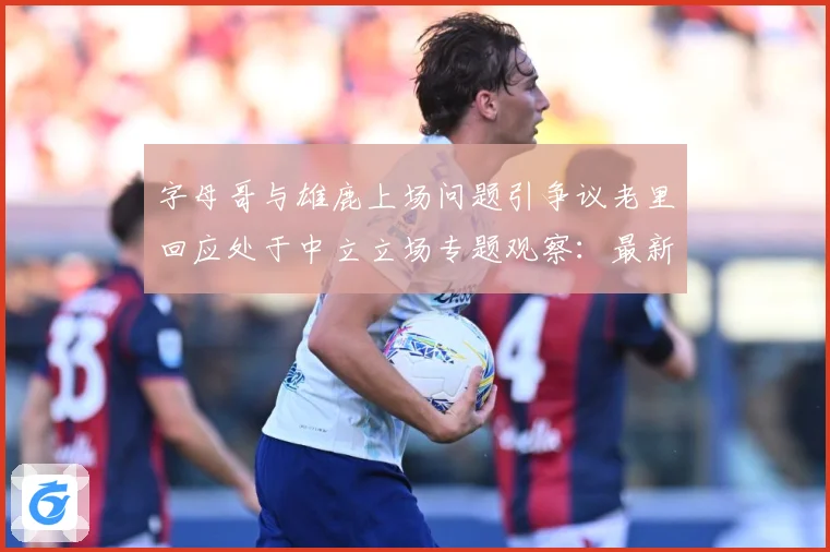 字母哥与雄鹿上场问题引争议老里回应处于中立立场专题观察：最新赛事动态与深度分析