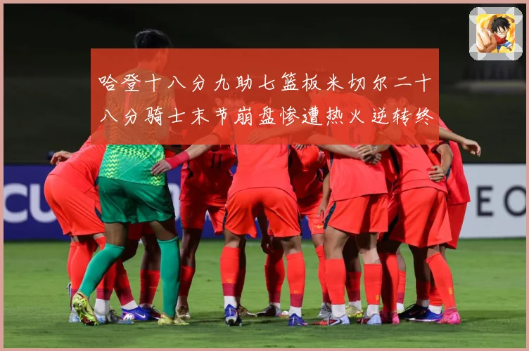 哈登十八分九助七篮板米切尔二十八分骑士末节崩盘惨遭热火逆转终赛场复盘：最新赛事动态与深度分析