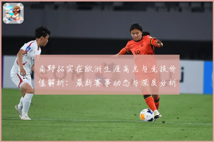 南野拓实在欧洲生涯高光与竞技价值解析：最新赛事动态与深度分析