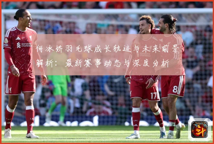 何冰娇羽毛球成长轨迹与未来前景解析：最新赛事动态与深度分析