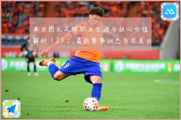 库尔图瓦足球职业生涯与核心价值解析（2）：最新赛事动态与深度分析