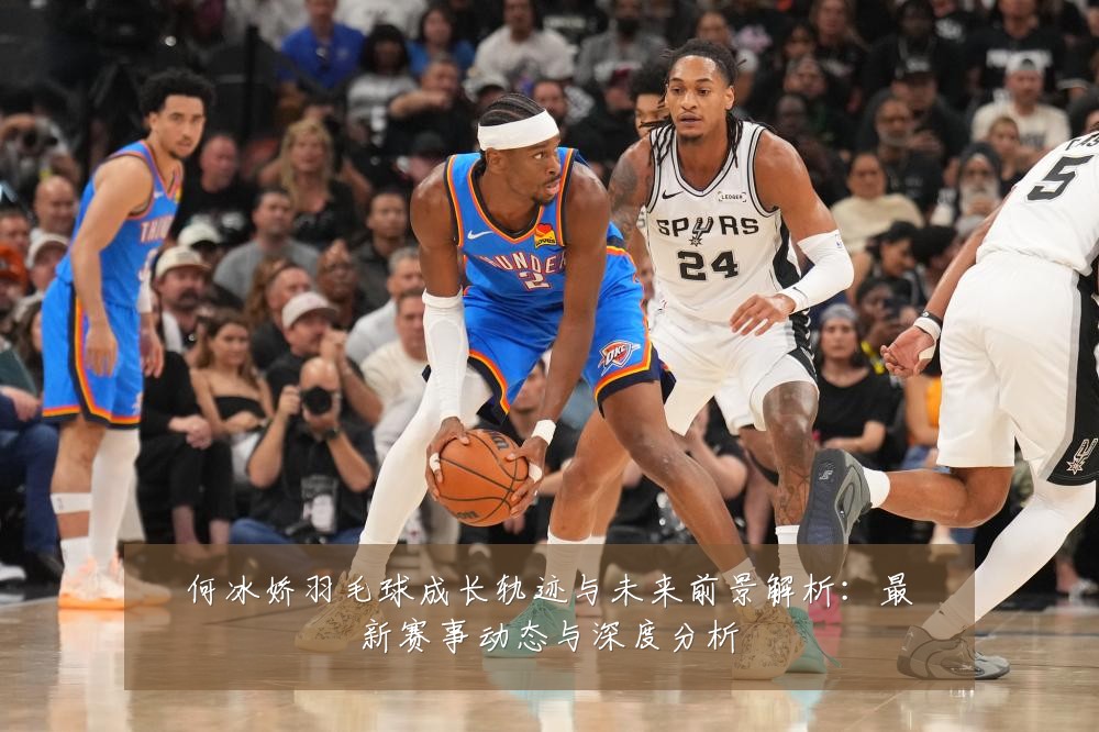 何冰娇羽毛球成长轨迹与未来前景解析：最新赛事动态与深度分析