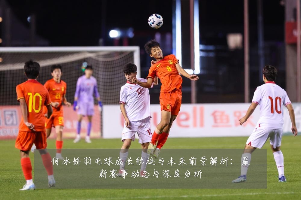 何冰娇羽毛球成长轨迹与未来前景解析：最新赛事动态与深度分析